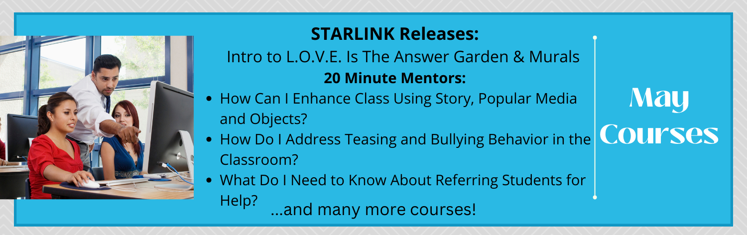 May Courses, STARLINK Releases: Intro to L.O.V.E. Is The Answer Garden & Murals, 20 Minute Mentors: How Can I Enhance Class Using Story, Popular Media and Objects?, How Do I Address Teasing and Bullying Behavior in the Classroom?, What Do I Need to Know About Referring Students for Help? ... and many more courses!